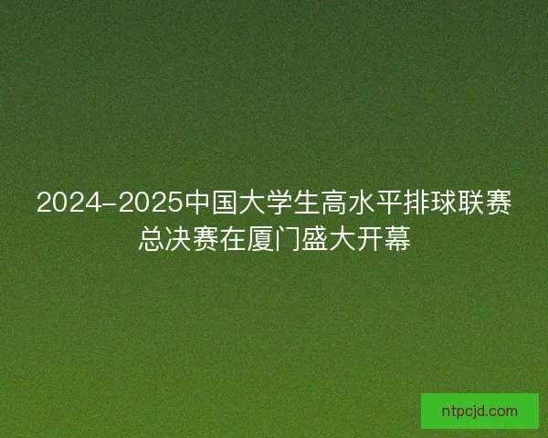 2024-2025中国大学生高水平排球联赛总决赛在厦门盛大开幕