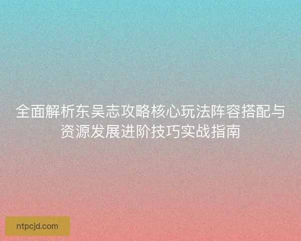 全面解析东吴志攻略核心玩法阵容搭配与资源发展进阶技巧实战指南