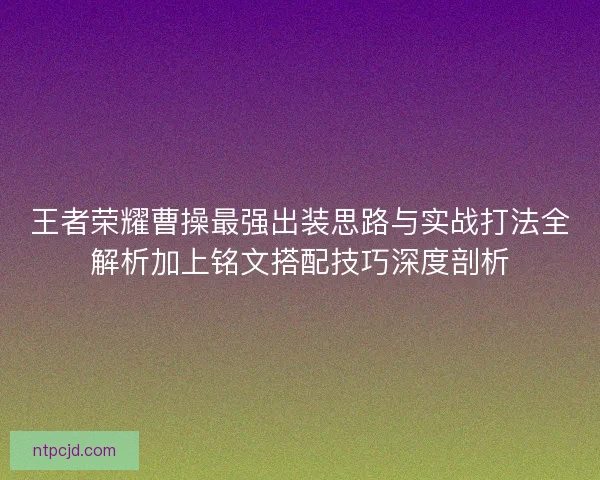王者荣耀曹操最强出装思路与实战打法全解析加上铭文搭配技巧深度剖析