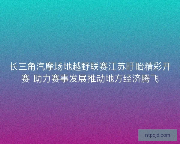 长三角汽摩场地越野联赛江苏盱眙精彩开赛 助力赛事发展推动地方经济腾飞