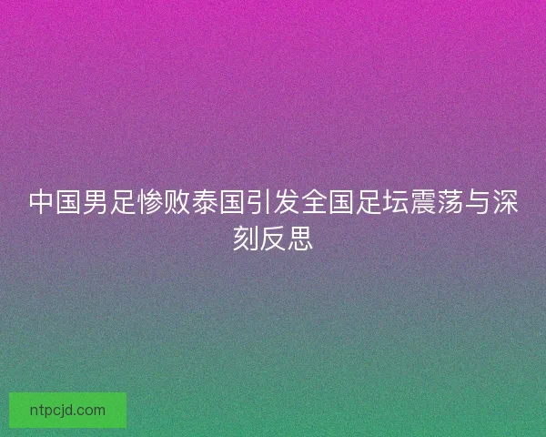 中国男足惨败泰国引发全国足坛震荡与深刻反思