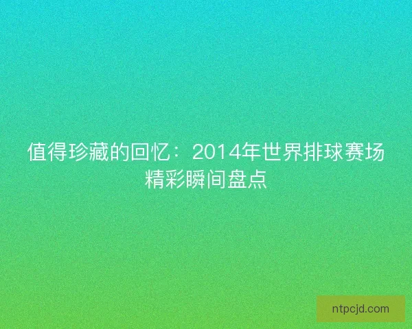 值得珍藏的回忆：2014年世界排球赛场精彩瞬间盘点