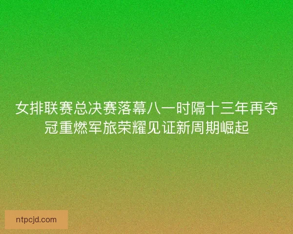 女排联赛总决赛落幕八一时隔十三年再夺冠重燃军旅荣耀见证新周期崛起 女排联赛总决赛落幕八一时隔十三年再夺冠重燃军旅荣耀见证新周期崛起