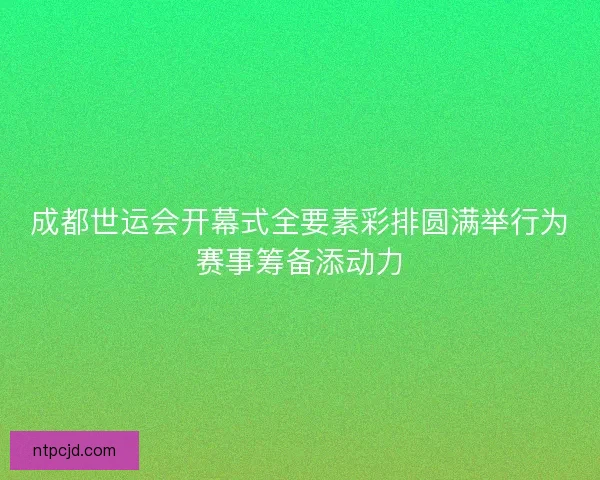 成都世运会开幕式全要素彩排圆满举行为赛事筹备添动力 成都世运会开幕式全要素彩排圆满举行为赛事筹备添动力