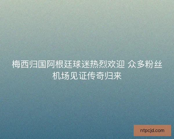 梅西归国阿根廷球迷热烈欢迎 众多粉丝机场见证传奇归来