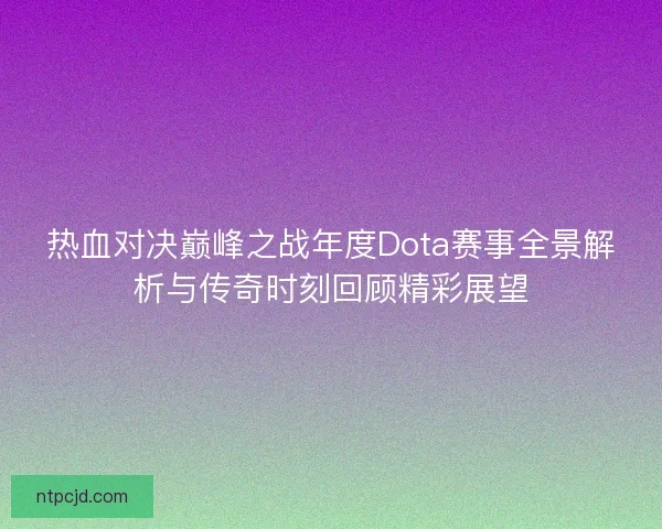 热血对决巅峰之战年度Dota赛事全景解析与传奇时刻回顾精彩展望