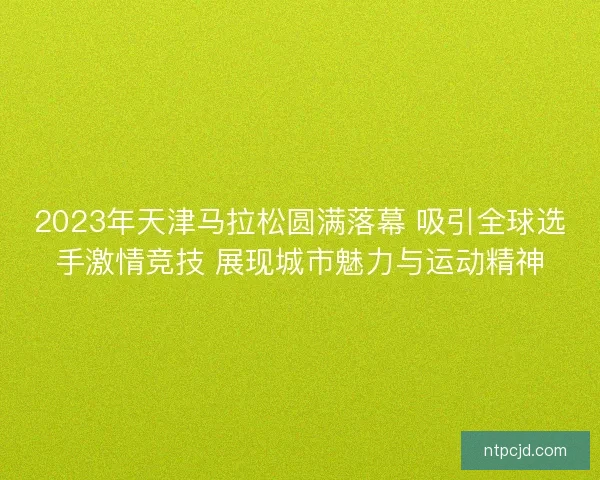 2023年天津马拉松圆满落幕 吸引全球选手激情竞技 展现城市魅力与运动精神