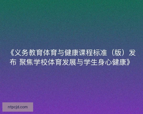 《义务教育体育与健康课程标准（版）发布 聚焦学校体育发展与学生身心健康》