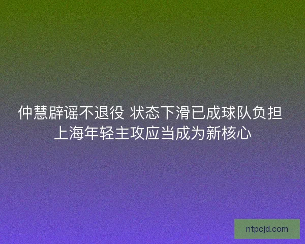 仲慧辟谣不退役 状态下滑已成球队负担 上海年轻主攻应当成为新核心