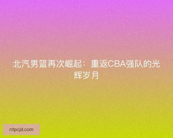北汽男篮再次崛起：重返CBA强队的光辉岁月