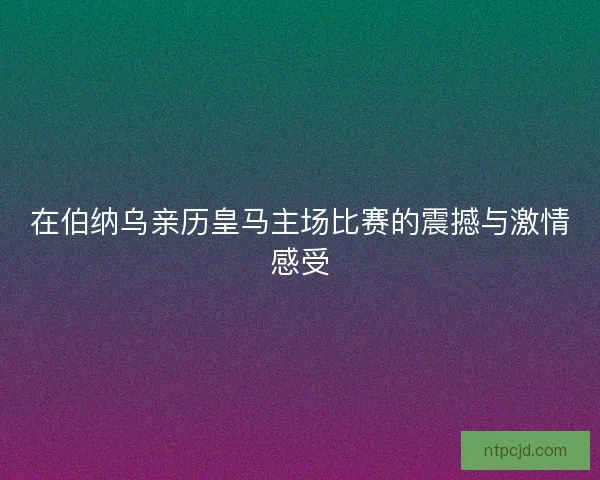 在伯纳乌亲历皇马主场比赛的震撼与激情感受