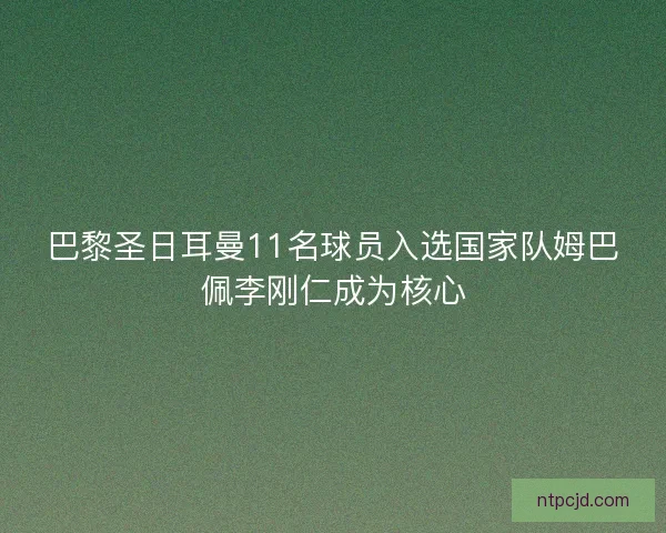 巴黎圣日耳曼11名球员入选国家队姆巴佩李刚仁成为核心