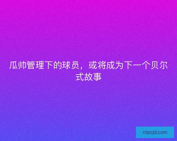 瓜帅管理下的球员，或将成为下一个贝尔式故事