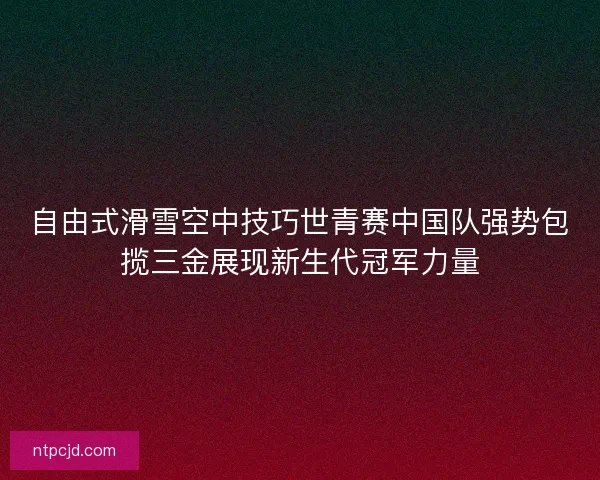 自由式滑雪空中技巧世青赛中国队强势包揽三金展现新生代冠军力量