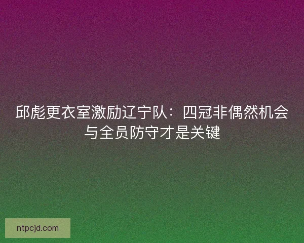 邱彪更衣室激励辽宁队：四冠非偶然机会与全员防守才是关键