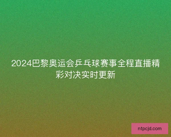 2024巴黎奥运会乒乓球赛事全程直播精彩对决实时更新