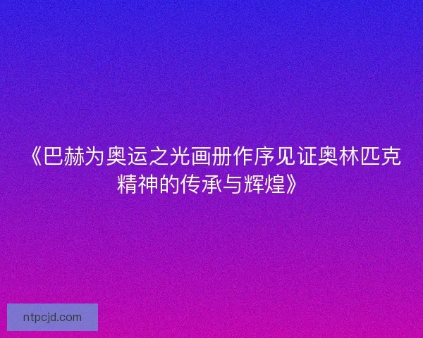 《巴赫为奥运之光画册作序见证奥林匹克精神的传承与辉煌》