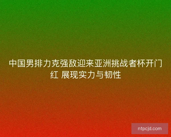 中国男排力克强敌迎来亚洲挑战者杯开门红 展现实力与韧性