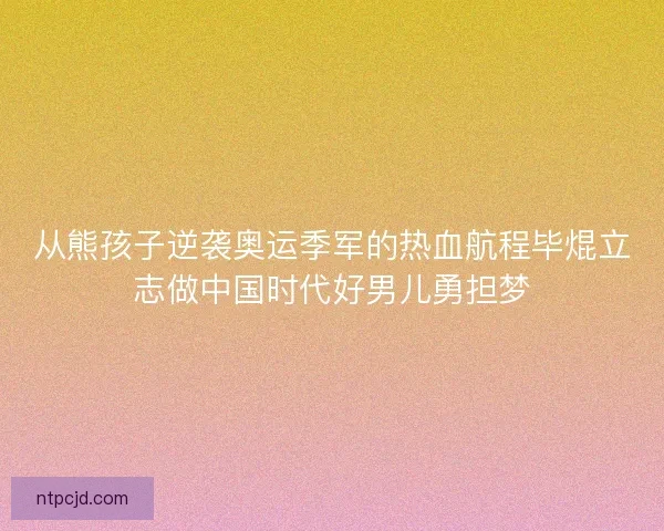 从熊孩子逆袭奥运季军的热血航程毕焜立志做中国时代好男儿勇担梦