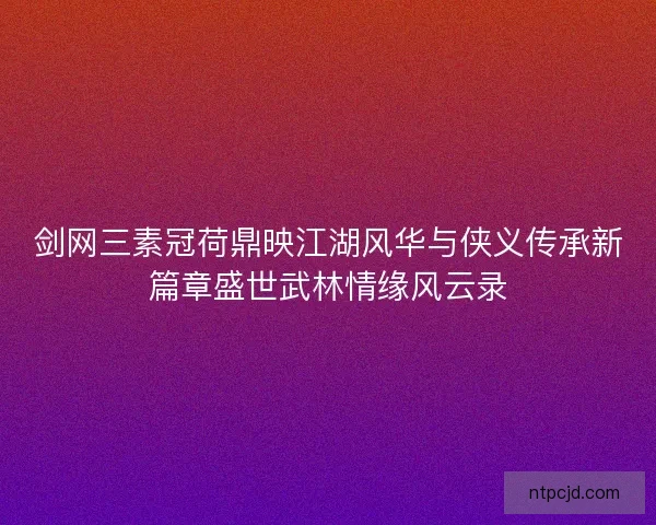 剑网三素冠荷鼎映江湖风华与侠义传承新篇章盛世武林情缘风云录