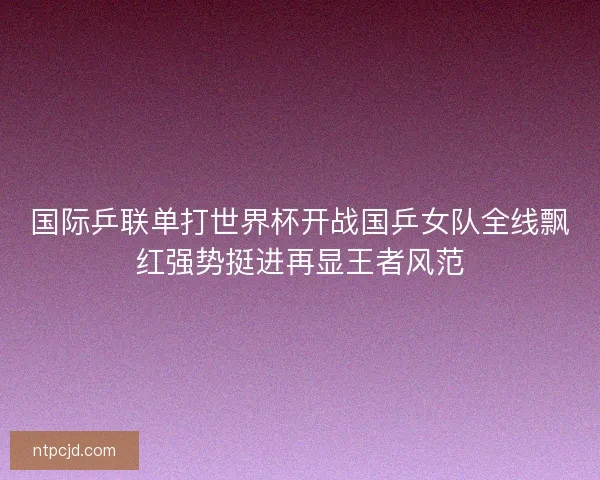 国际乒联单打世界杯开战国乒女队全线飘红强势挺进再显王者风范