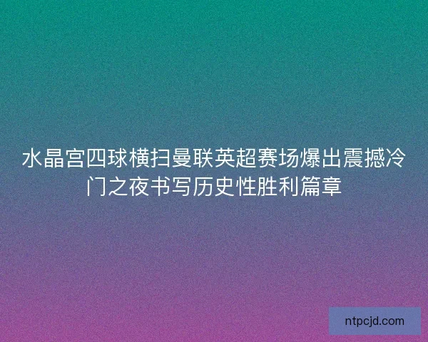 水晶宫四球横扫曼联英超赛场爆出震撼冷门之夜书写历史性胜利篇章