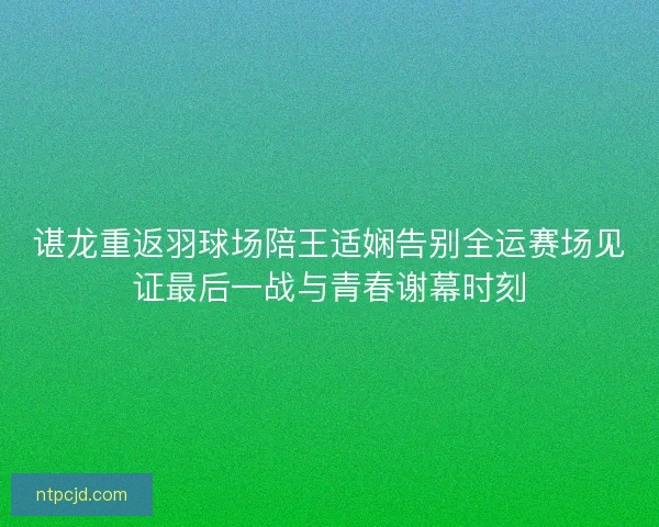 谌龙重返羽球场陪王适娴告别全运赛场见证最后一战与青春谢幕时刻