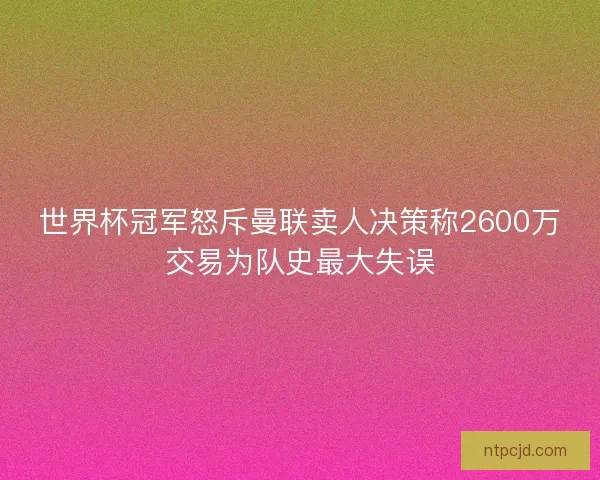 世界杯冠军怒斥曼联卖人决策称2600万交易为队史最大失误 世界杯冠军怒斥曼联卖人决策称2600万交易为队史最大失误