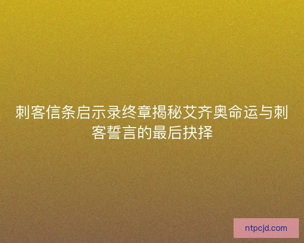 刺客信条启示录终章揭秘艾齐奥命运与刺客誓言的最后抉择 刺客信条启示录终章揭秘艾齐奥命运与刺客誓言的最后抉择
