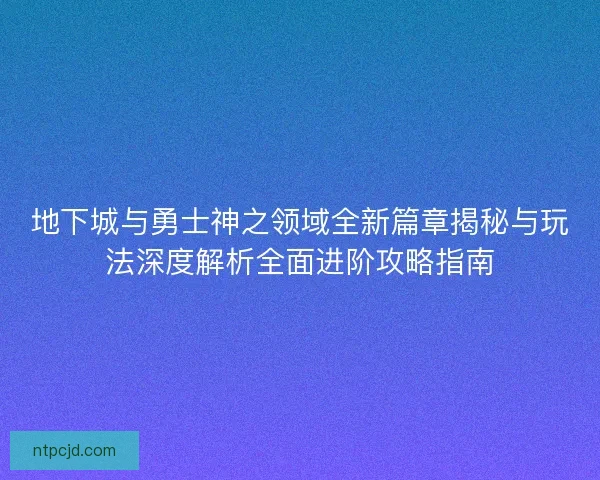 地下城与勇士神之领域全新篇章揭秘与玩法深度解析全面进阶攻略指南 地下城与勇士神之领域全新篇章揭秘与玩法深度解析全面进阶攻略指南