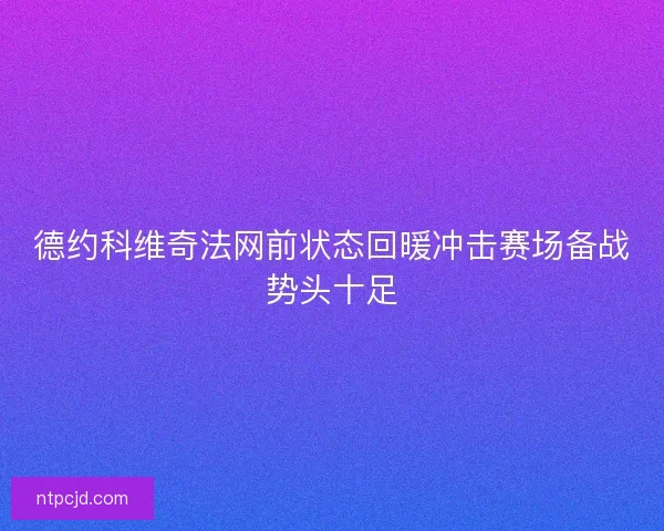 德约科维奇法网前状态回暖冲击赛场备战势头十足 德约科维奇法网前状态回暖冲击赛场备战势头十足