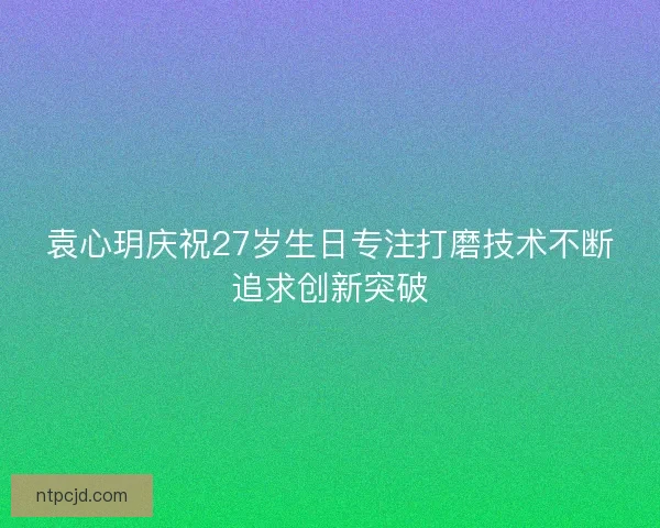 袁心玥庆祝27岁生日专注打磨技术不断追求创新突破 袁心玥庆祝27岁生日专注打磨技术不断追求创新突破