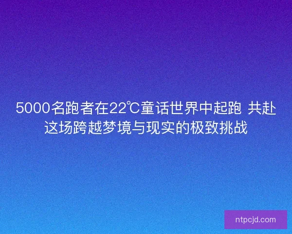 5000名跑者在22℃童话世界中起跑 共赴这场跨越梦境与现实的极致挑战