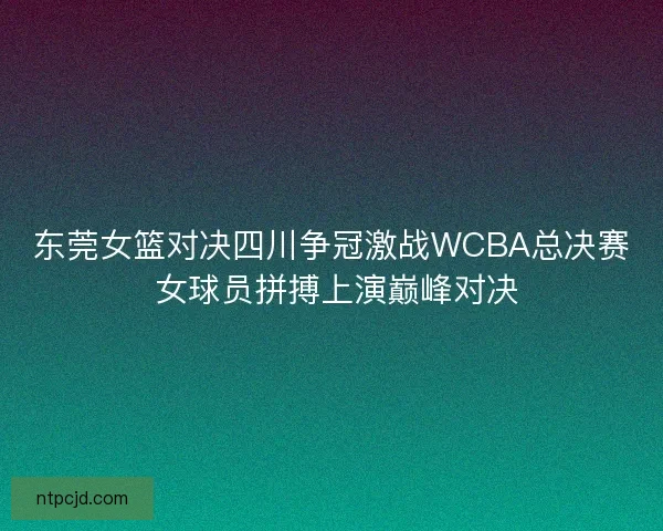 东莞女篮对决四川争冠激战WCBA总决赛 女球员拼搏上演巅峰对决 东莞女篮对决四川争冠激战WCBA总决赛 女球员拼搏上演巅峰对决