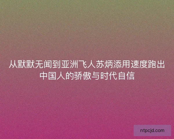 从默默无闻到亚洲飞人苏炳添用速度跑出中国人的骄傲与时代自信 从默默无闻到亚洲飞人苏炳添用速度跑出中国人的骄傲与时代自信