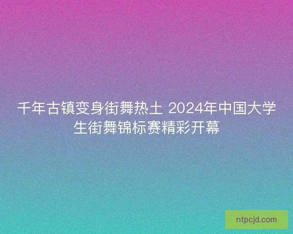 千年古镇变身街舞热土 2024年中国大学生街舞锦标赛精彩开幕 千年古镇变身街舞热土 2024年中国大学生街舞锦标赛精彩开幕