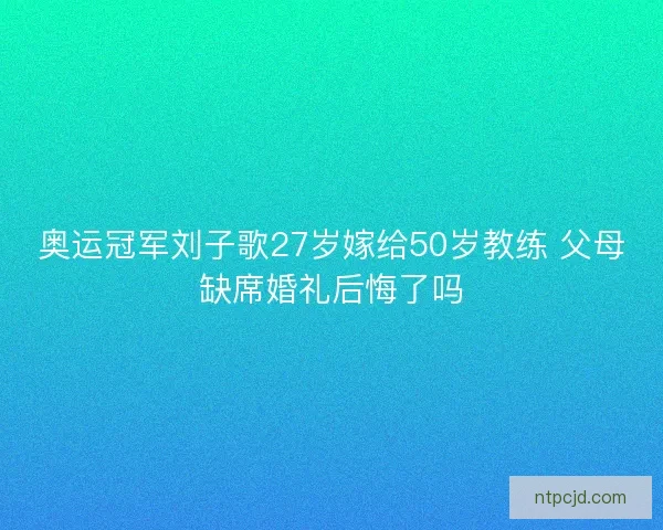 奥运冠军刘子歌27岁嫁给50岁教练 父母缺席婚礼后悔了吗 奥运冠军刘子歌27岁嫁给50岁教练 父母缺席婚礼后悔了吗