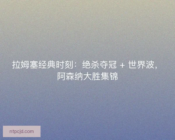 拉姆塞经典时刻：绝杀夺冠 + 世界波，阿森纳大胜集锦