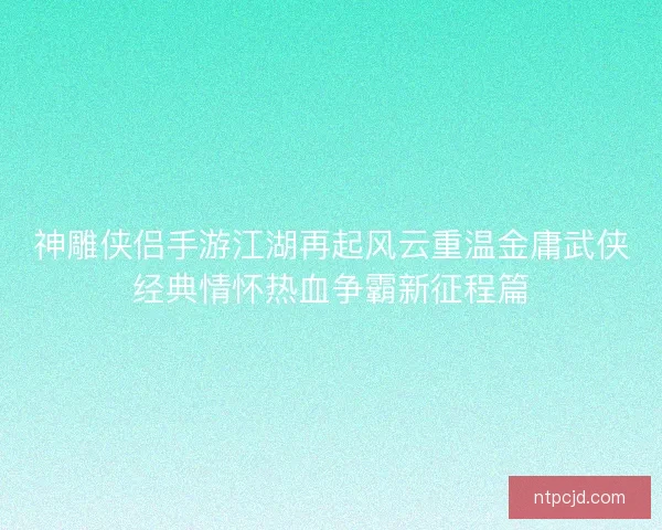 神雕侠侣手游江湖再起风云重温金庸武侠经典情怀热血争霸新征程篇