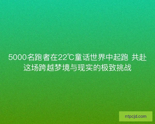 5000名跑者在22℃童话世界中起跑 共赴这场跨越梦境与现实的极致挑战
