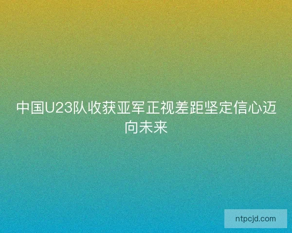 中国U23队收获亚军正视差距坚定信心迈向未来 中国U23队收获亚军正视差距坚定信心迈向未来