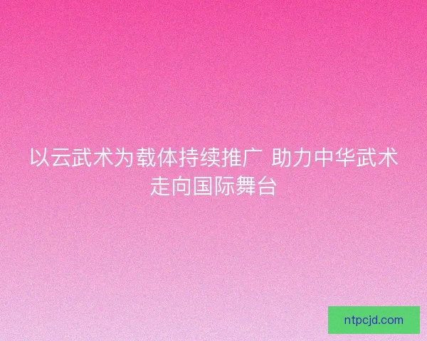 以云武术为载体持续推广 助力中华武术走向国际舞台 以云武术为载体持续推广 助力中华武术走向国际舞台