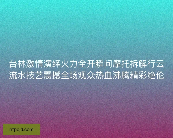 台林激情演绎火力全开瞬间摩托拆解行云流水技艺震撼全场观众热血沸腾精彩绝伦 台林激情演绎火力全开瞬间摩托拆解行云流水技艺震撼全场观众热血沸腾精彩绝伦