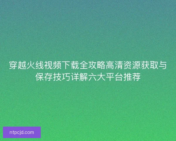 穿越火线视频下载全攻略高清资源获取与保存技巧详解六大平台推荐