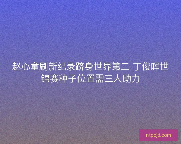 赵心童刷新纪录跻身世界第二 丁俊晖世锦赛种子位置需三人助力 赵心童刷新纪录跻身世界第二 丁俊晖世锦赛种子位置需三人助力