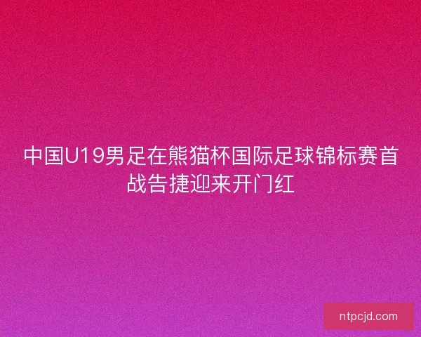 中国U19男足在熊猫杯国际足球锦标赛首战告捷迎来开门红 中国U19男足在熊猫杯国际足球锦标赛首战告捷迎来开门红