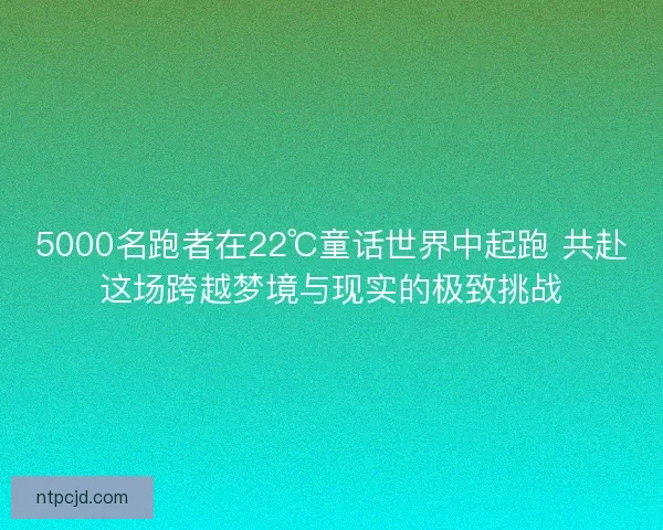 5000名跑者在22℃童话世界中起跑 共赴这场跨越梦境与现实的极致挑战 5000名跑者在22℃童话世界中起跑 共赴这场跨越梦境与现实的极致挑战