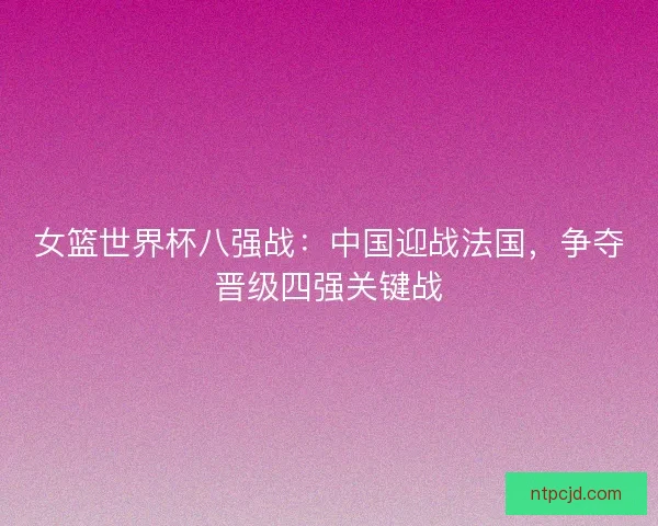 女篮世界杯八强战:中国迎战法国,争夺晋级四强关键战 女篮世界杯八强战:中国迎战法国,争夺晋级四强关键战