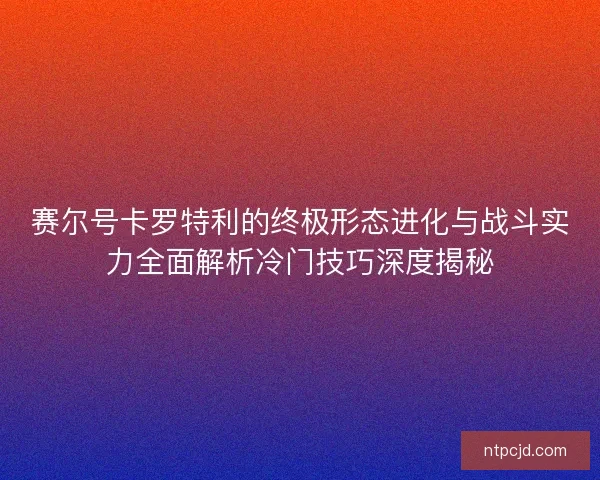 赛尔号卡罗特利的终极形态进化与战斗实力全面解析冷门技巧深度揭秘
