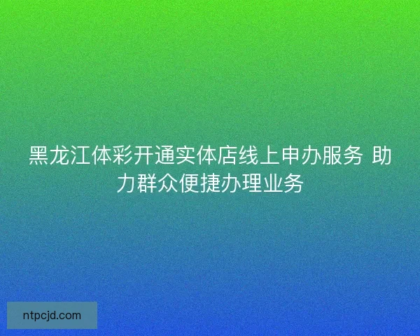 黑龙江体彩开通实体店线上申办服务 助力群众便捷办理业务